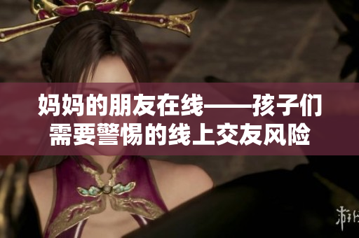 妈妈的朋友在线——孩子们需要警惕的线上交友风险
