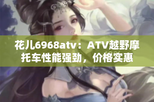 花儿6968atv：ATV越野摩托车性能强劲，价格实惠