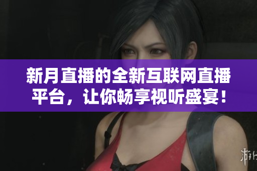 新月直播的全新互联网直播平台，让你畅享视听盛宴！