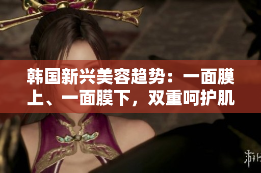 韩国新兴美容趋势：一面膜上、一面膜下，双重呵护肌肤