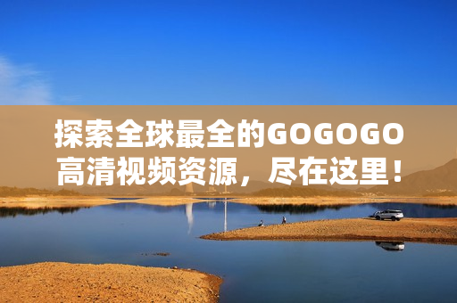 探索全球最全的GOGOGO高清视频资源，尽在这里！