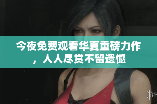 今夜免费观看华夏重磅力作，人人尽赏不留遗憾