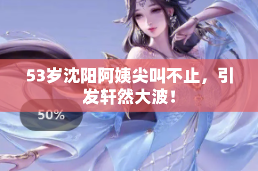 53岁沈阳阿姨尖叫不止，引发轩然大波！