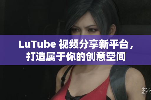 LuTube 视频分享新平台，打造属于你的创意空间