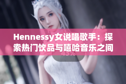 Hennessy女说唱歌手：探索热门饮品与嘻哈音乐之间的交集