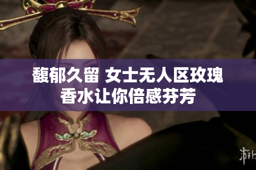 馥郁久留 女士无人区玫瑰香水让你倍感芬芳