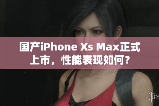 国产iPhone Xs Max正式上市，性能表现如何？