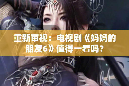 重新审视：电视剧《妈妈的朋友6》值得一看吗？