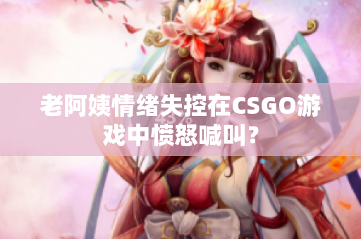 老阿姨情绪失控在CSGO游戏中愤怒喊叫？