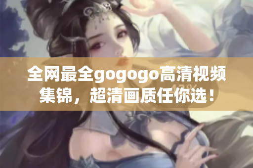全网最全gogogo高清视频集锦，超清画质任你选！