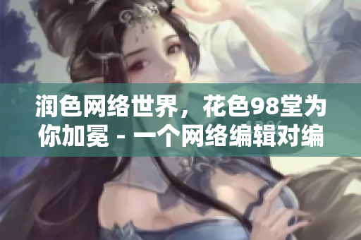 润色网络世界，花色98堂为你加冕 - 一个网络编辑对编写网络内容的见解