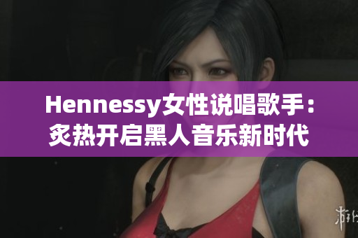 Hennessy女性说唱歌手：炙热开启黑人音乐新时代