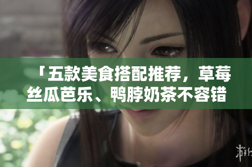 「五款美食搭配推荐，草莓丝瓜芭乐、鸭脖奶茶不容错过！」