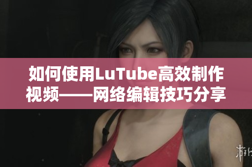 如何使用LuTube高效制作视频——网络编辑技巧分享