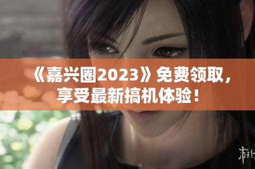 《嘉兴圈2023》免费领取，享受最新搞机体验！