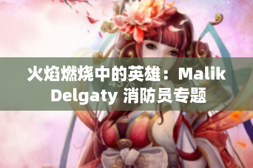 火焰燃烧中的英雄：Malik Delgaty 消防员专题