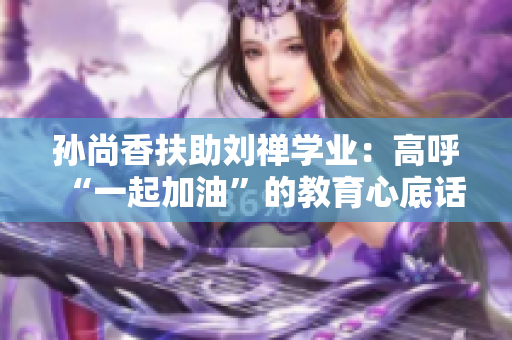 孙尚香扶助刘禅学业：高呼“一起加油”的教育心底话