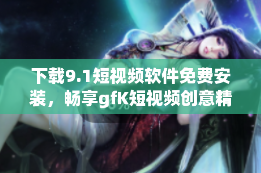 下载9.1短视频软件免费安装，畅享gfK短视频创意精彩！