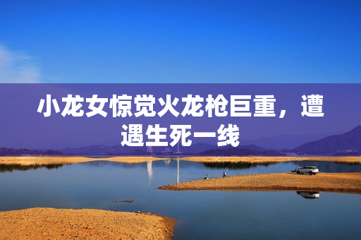 小龙女惊觉火龙枪巨重，遭遇生死一线