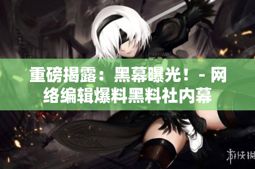 重磅揭露：黑幕曝光！- 网络编辑爆料黑料社内幕