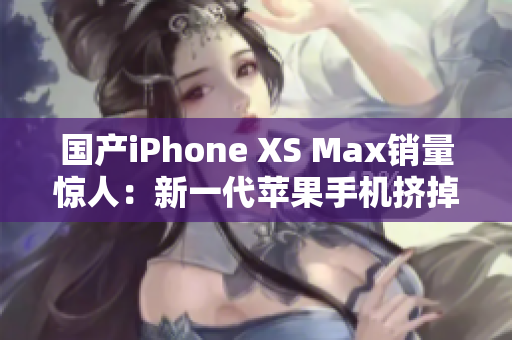 国产iPhone XS Max销量惊人：新一代苹果手机挤掉三星？