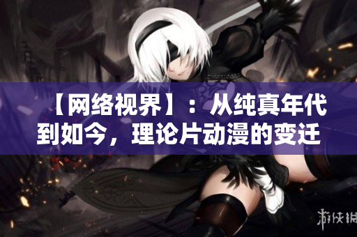 【网络视界】：从纯真年代到如今，理论片动漫的变迁史