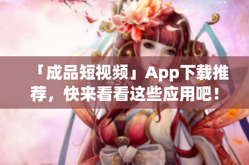 「成品短视频」App下载推荐，快来看看这些应用吧！