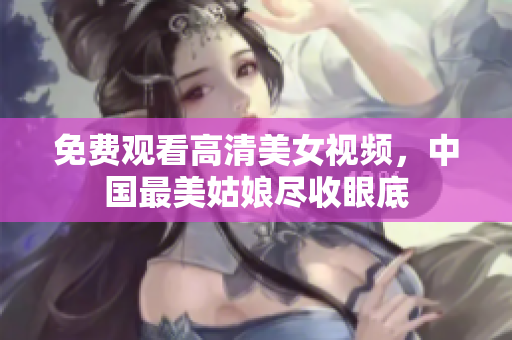 免费观看高清美女视频，中国最美姑娘尽收眼底