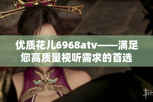 优质花儿6968atv——满足您高质量视听需求的首选