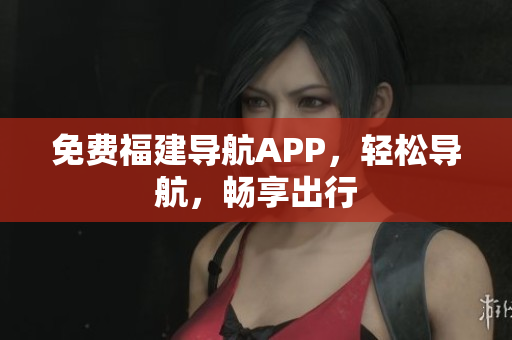 免费福建导航APP，轻松导航，畅享出行