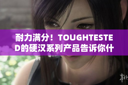 耐力满分！TOUGHTESTED的硬汉系列产品告诉你什么是真正的耐用！