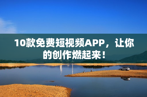 10款免费短视频APP，让你的创作燃起来！