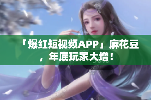 「爆红短视频APP」麻花豆，年底玩家大增！