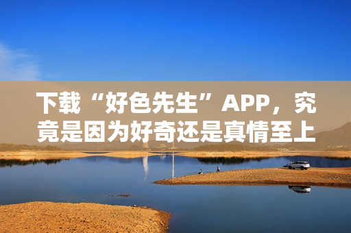 下载“好色先生”APP，究竟是因为好奇还是真情至上？