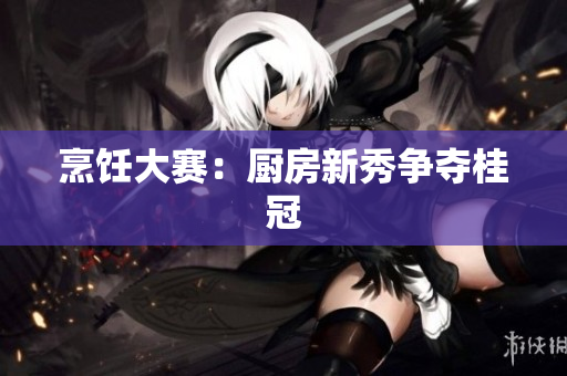 烹饪大赛：厨房新秀争夺桂冠