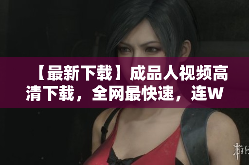 【最新下载】成品人视频高清下载，全网最快速，连Wi-Fi也能秒下！