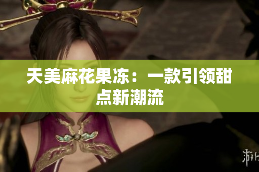 天美麻花果冻：一款引领甜点新潮流