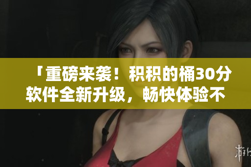 「重磅来袭！积积的桶30分软件全新升级，畅快体验不吸氧！」