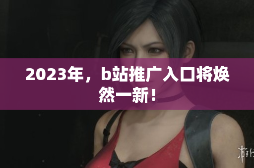 2023年，b站推广入口将焕然一新！