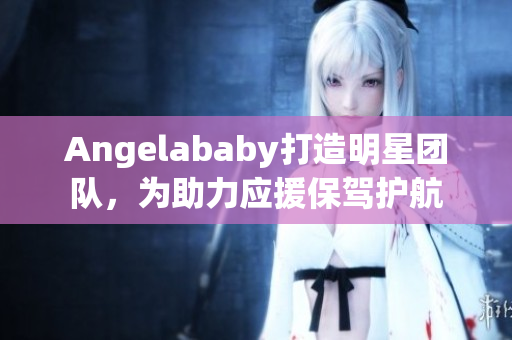 Angelababy打造明星团队，为助力应援保驾护航