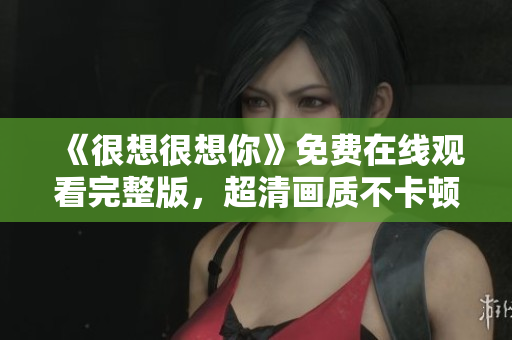 《很想很想你》免费在线观看完整版，超清画质不卡顿