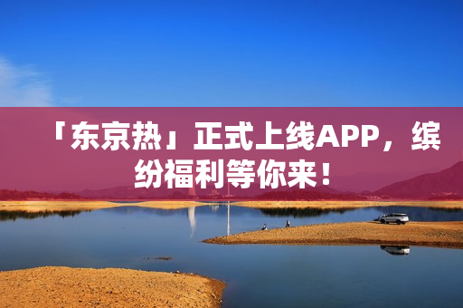 「东京热」正式上线APP，缤纷福利等你来！