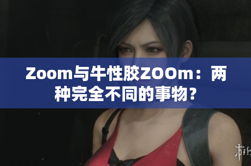 Zoom与牛性胶ZOOm：两种完全不同的事物？