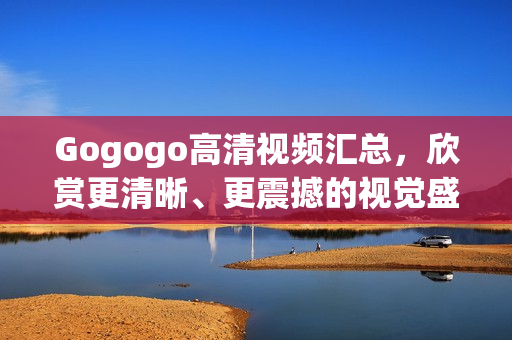 Gogogo高清视频汇总，欣赏更清晰、更震撼的视觉盛宴！