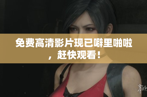 免费高清影片现已噼里啪啦，赶快观看！