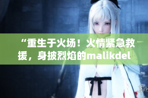 “重生于火场！火情紧急救援，身披烈焰的malikdelgaty火力全开”