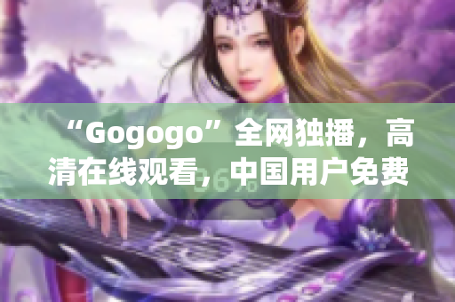 “Gogogo”全网独播，高清在线观看，中国用户免费享受