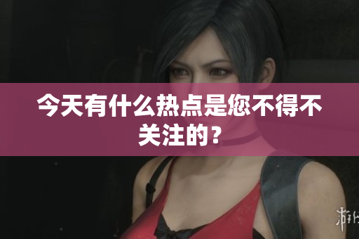 今天有什么热点是您不得不关注的？