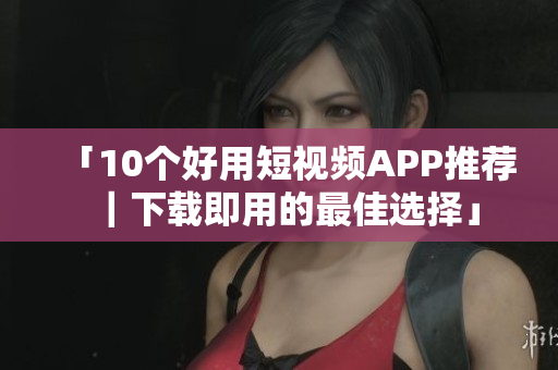 「10个好用短视频APP推荐｜下载即用的最佳选择」