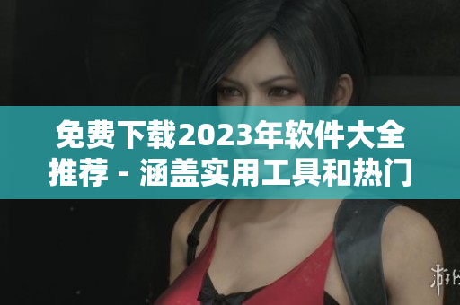 免费下载2023年软件大全推荐 - 涵盖实用工具和热门应用